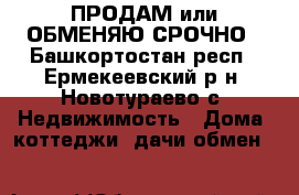 ПРОДАМ или ОБМЕНЯЮ СРОЧНО - Башкортостан респ., Ермекеевский р-н, Новотураево с. Недвижимость » Дома, коттеджи, дачи обмен   